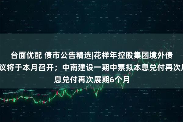 台面优配 债市公告精选|花样年控股集团境外债务重组会议将于本月召开；中南建设一期中票拟本息兑付再次展期6个月