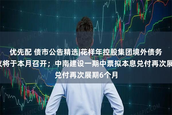 优先配 债市公告精选|花样年控股集团境外债务重组会议将于本月召开；中南建设一期中票拟本息兑付再次展期6个月