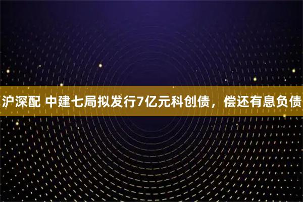 沪深配 中建七局拟发行7亿元科创债，偿还有息负债