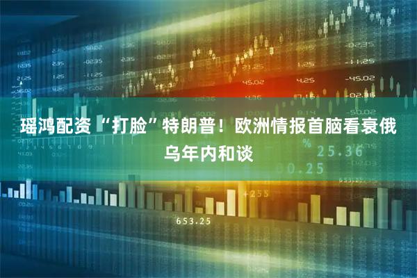 瑶鸿配资 “打脸”特朗普！欧洲情报首脑看衰俄乌年内和谈