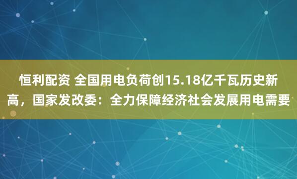 恒利配资 全国用电负荷创15.18亿千瓦历史新高，国家发改委：全力保障经济社会发展用电需要