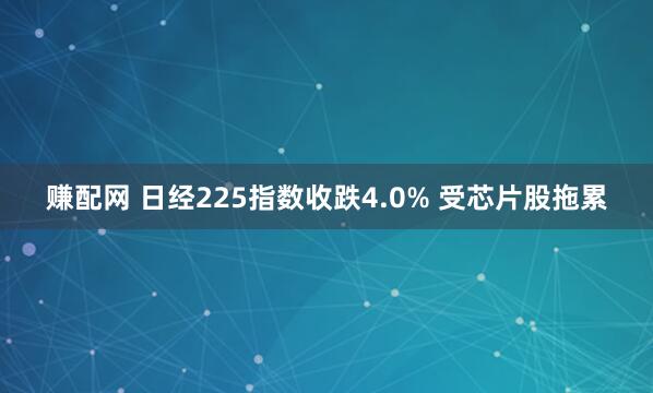 赚配网 日经225指数收跌4.0% 受芯片股拖累