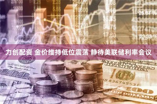 力创配资 金价维持低位震荡 静待美联储利率会议