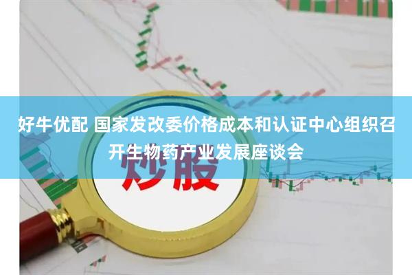 好牛优配 国家发改委价格成本和认证中心组织召开生物药产业发展座谈会